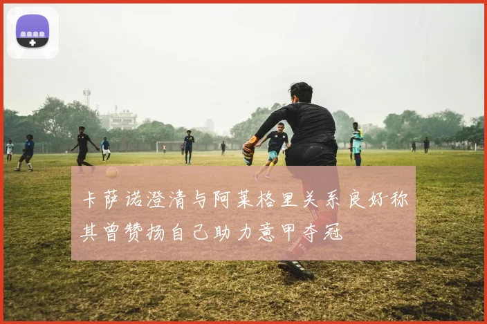 卡萨诺澄清与阿莱格里关系良好称其曾赞扬自己助力意甲夺冠