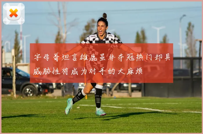 字母哥坦言雄鹿虽非夺冠热门却具威胁性将成为对手的大麻烦