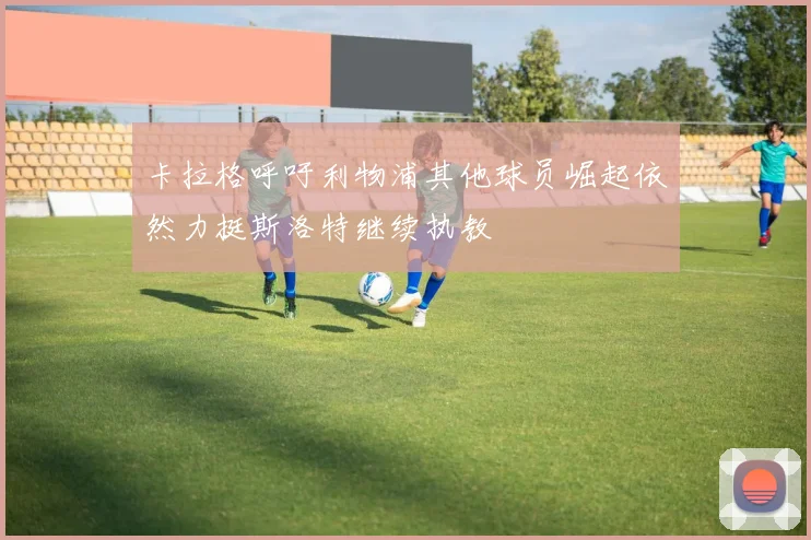 卡拉格呼吁利物浦其他球员崛起依然力挺斯洛特继续执教