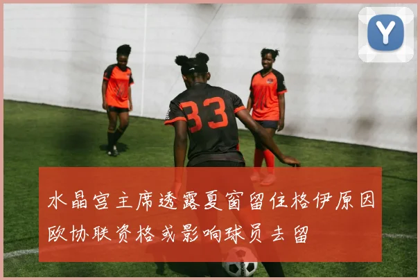 水晶宫主席透露夏窗留住格伊原因欧协联资格或影响球员去留