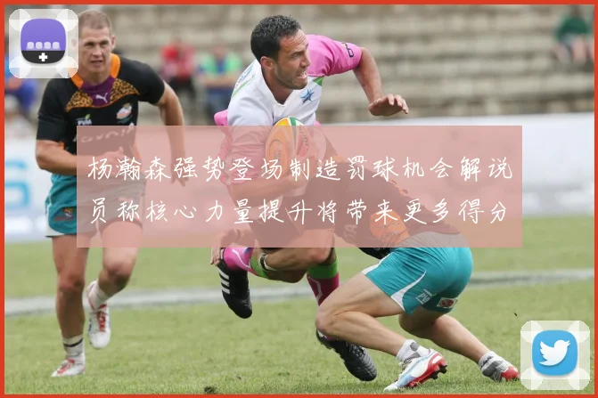 杨瀚森强势登场制造罚球机会解说员称核心力量提升将带来更多得分可能