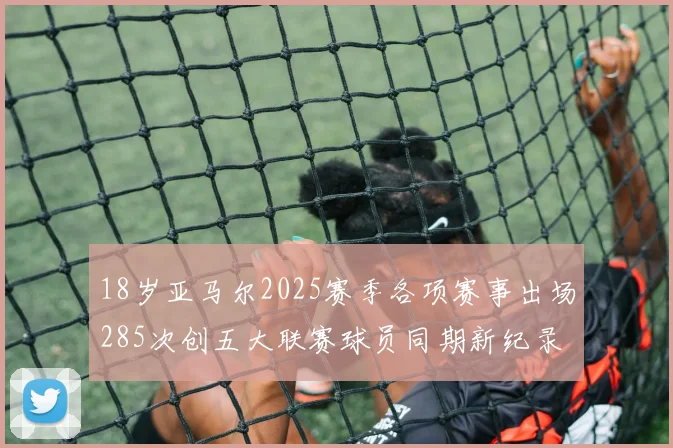 18岁亚马尔2025赛季各项赛事出场285次创五大联赛球员同期新纪录