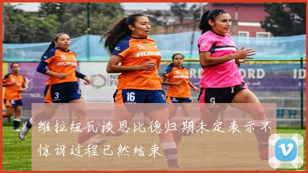维拉纽瓦谈恩比德归期未定表示不惊讶过程已然结束