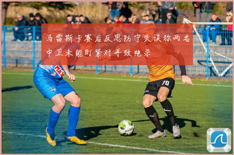 马雷斯卡赛后反思防守失误称两名中卫未能盯紧对手致绝杀