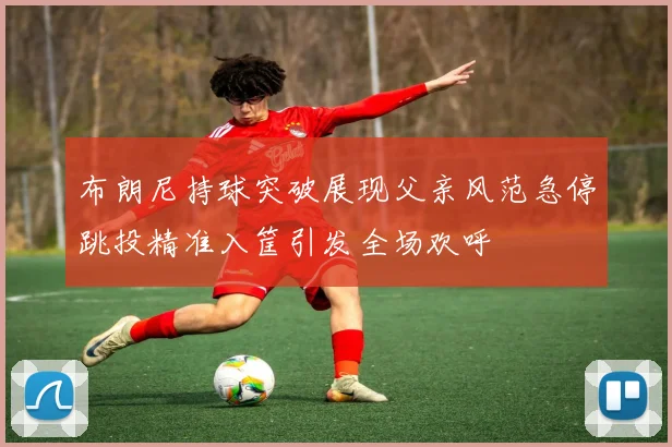 布朗尼持球突破展现父亲风范急停跳投精准入筐引发全场欢呼