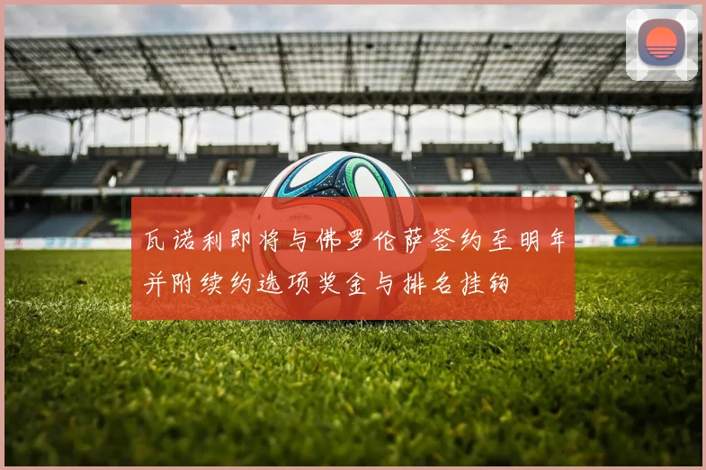 瓦诺利即将与佛罗伦萨签约至明年并附续约选项奖金与排名挂钩