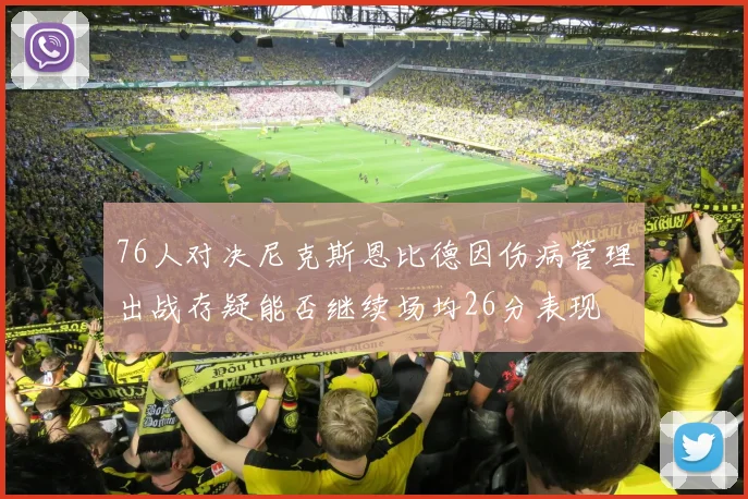 76人对决尼克斯恩比德因伤病管理出战存疑能否继续场均26分表现