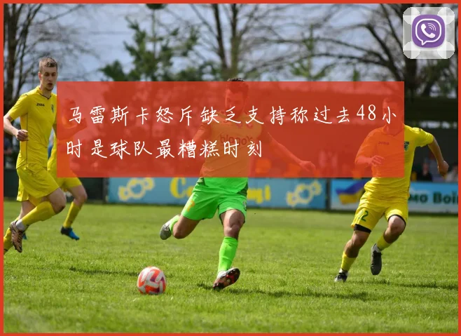 马雷斯卡怒斥缺乏支持称过去48小时是球队最糟糕时刻