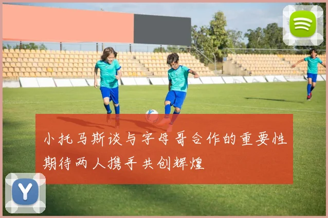 小托马斯谈与字母哥合作的重要性期待两人携手共创辉煌
