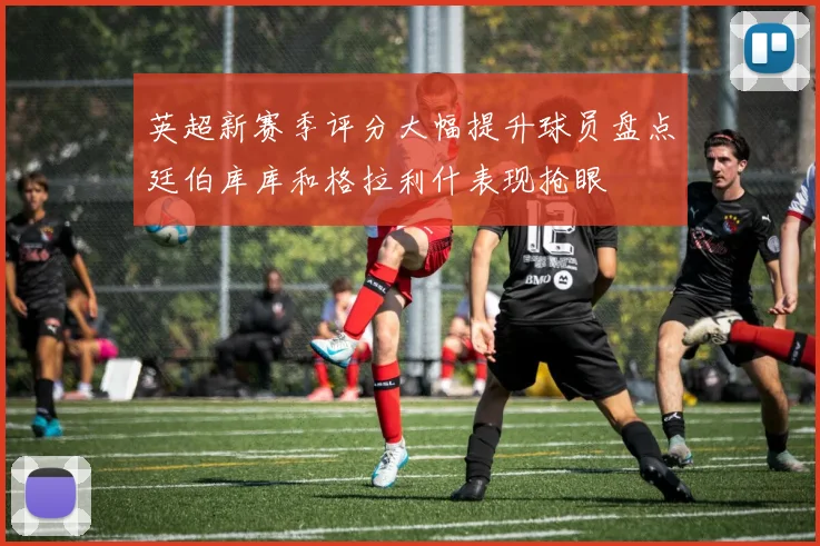 英超新赛季评分大幅提升球员盘点廷伯库库和格拉利什表现抢眼
