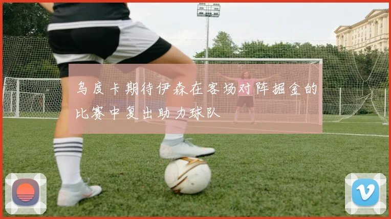 乌度卡期待伊森在客场对阵掘金的比赛中复出助力球队