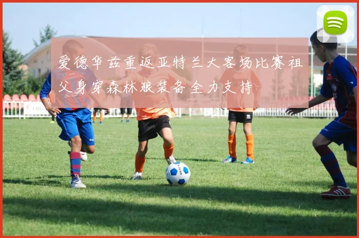 爱德华兹重返亚特兰大客场比赛祖父身穿森林狼装备全力支持