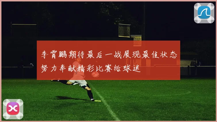 李霄鹏期待最后一战展现最佳状态努力奉献精彩比赛给球迷