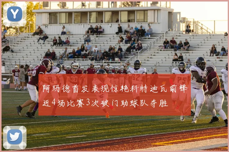 阿玛德首发表现惊艳科特迪瓦前锋近4场比赛3次破门助球队夺胜