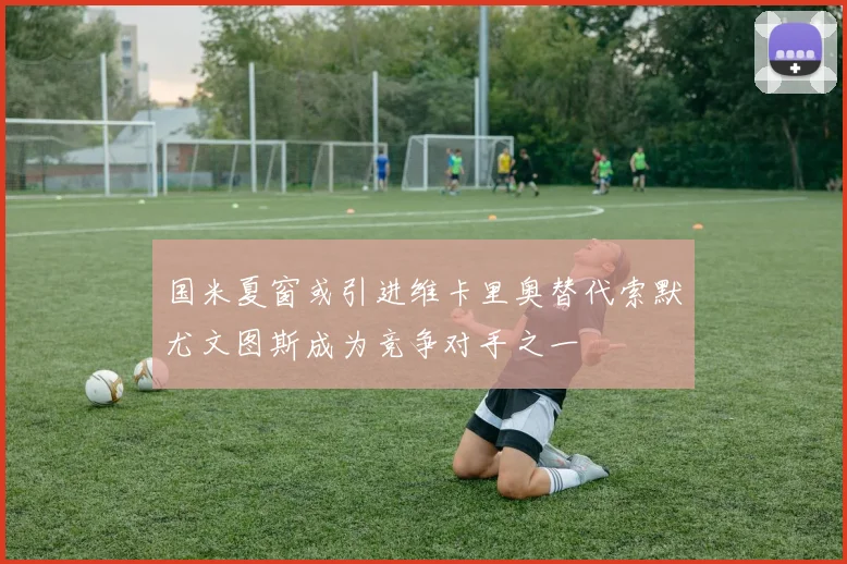 国米夏窗或引进维卡里奥替代索默尤文图斯成为竞争对手之一