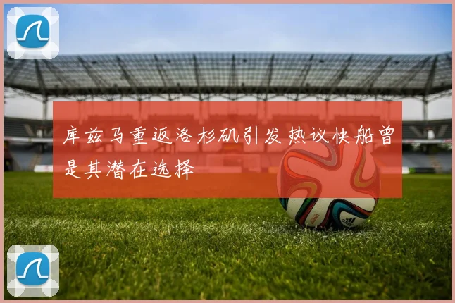 库兹马重返洛杉矶引发热议快船曾是其潜在选择