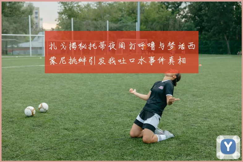 扎戈揭秘托蒂夜间打呼噜与梦话西蒙尼挑衅引发我吐口水事件真相