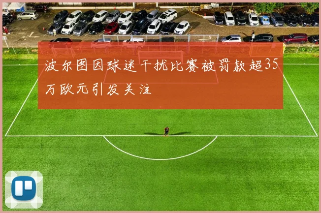 波尔图因球迷干扰比赛被罚款超35万欧元引发关注