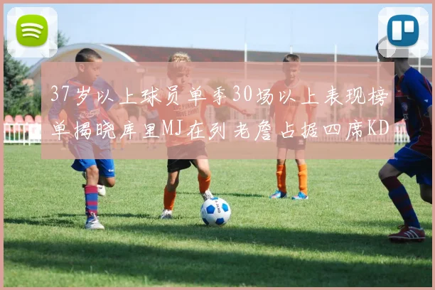 37岁以上球员单季30场以上表现榜单揭晓库里MJ在列老詹占据四席KD今年能否登顶
