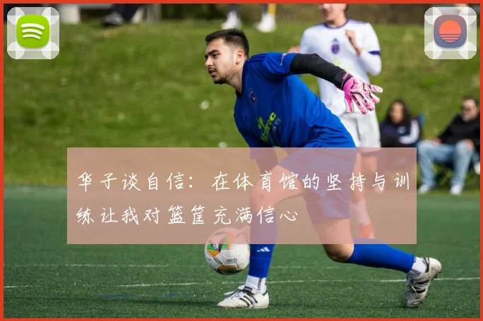 华子谈自信：在体育馆的坚持与训练让我对篮筐充满信心