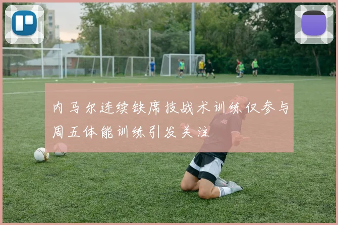 内马尔连续缺席技战术训练仅参与周五体能训练引发关注