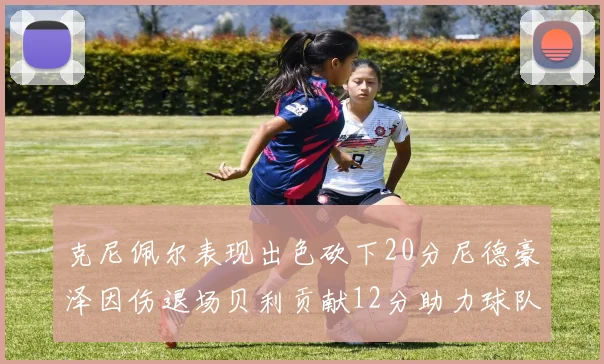克尼佩尔表现出色砍下20分尼德豪泽因伤退场贝利贡献12分助力球队
