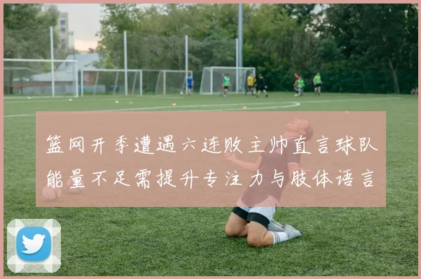 篮网开季遭遇六连败主帅直言球队能量不足需提升专注力与肢体语言