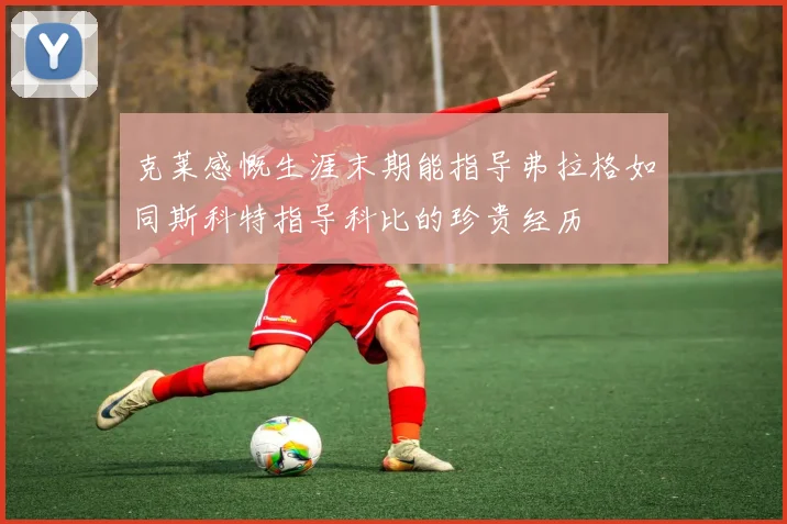 克莱感慨生涯末期能指导弗拉格如同斯科特指导科比的珍贵经历