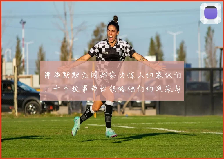 那些默默无闻却实力惊人的家伙们三十个故事带你领略他们的风采与传奇