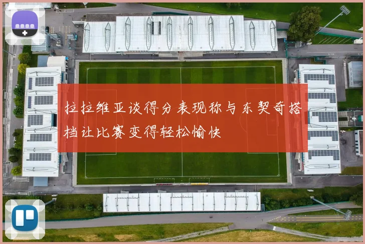 拉拉维亚谈得分表现称与东契奇搭档让比赛变得轻松愉快