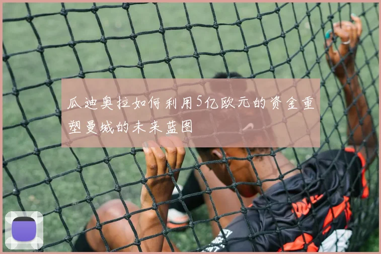 瓜迪奥拉如何利用5亿欧元的资金重塑曼城的未来蓝图