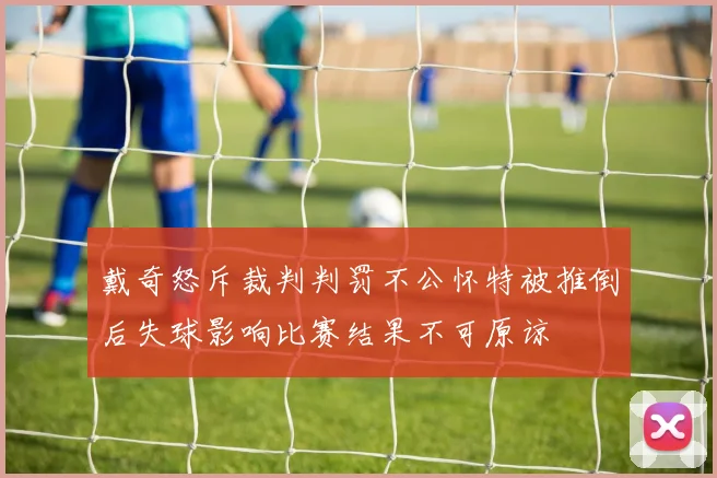 戴奇怒斥裁判判罚不公怀特被推倒后失球影响比赛结果不可原谅