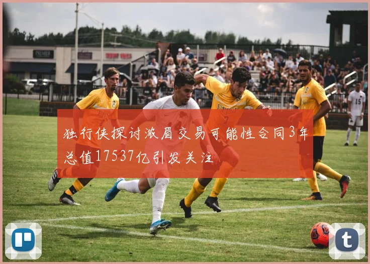 独行侠探讨浓眉交易可能性合同3年总值17537亿引发关注