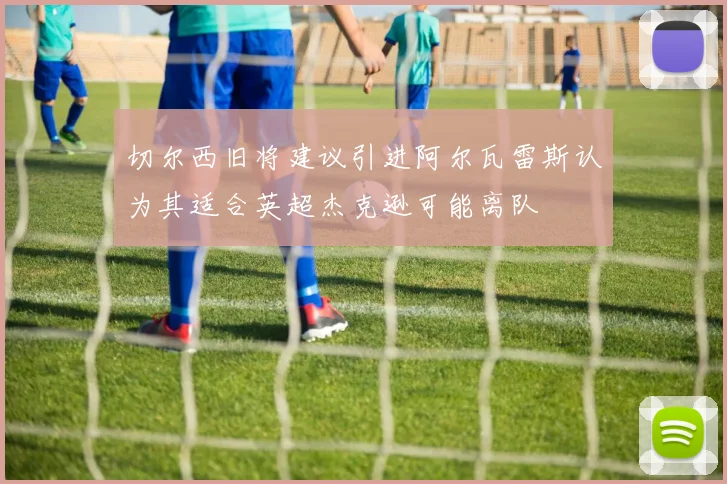 切尔西旧将建议引进阿尔瓦雷斯认为其适合英超杰克逊可能离队
