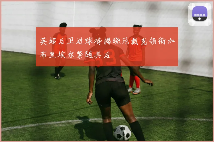 英超后卫进球榜揭晓范戴克领衔加布里埃尔紧随其后